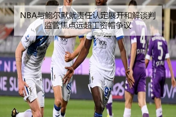NBA与鲍尔默就责任认定展开和解谈判 监管焦点远超工资帽争议（MangosSports）