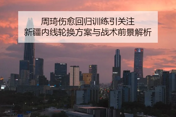 周琦伤愈回归训练引关注 新疆内线轮换方案与战术前景解析（MangosSports）