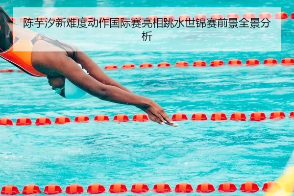 陈芋汐新难度动作国际赛亮相跳水世锦赛前景全景分析（MangosSports）