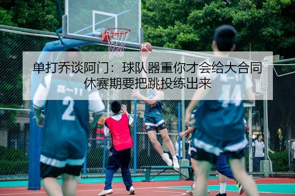 单打乔谈阿门：球队器重你才会给大合同 休赛期要把跳投练出来（MangosSports）