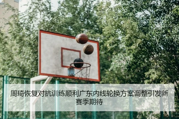周琦恢复对抗训练顺利广东内线轮换方案调整引发新赛季期待（MangosSports）